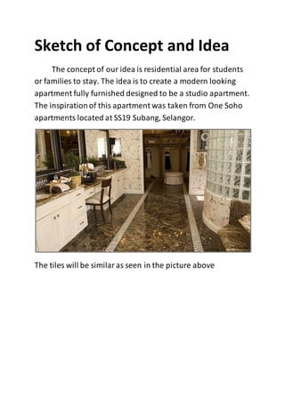 Sketch of Concept and Idea
The concept of our idea is residential area for students
or families to stay. The idea is to create a modern looking
apartment fully furnished designed to be a studio apartment.
The inspirationof this apartment was taken from One Soho
apartments located at SS19 Subang, Selangor.
The tiles will be similaras seen in the picture above
 