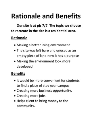 Rationale and Benefits
Our site is at pjs 7/7. The topic we choose
to recreate in the site is a residential area.
Rationale
 Making a better living environment
 The site was left bare and unused as an
empty piece of land now it has a purpose
 Making the environment look more
developed
Benefits
 It would be more convenient for students
to find a place of stay near campus
 Creating more business opportunity.
 Creating more jobs.
 Helps client to bring money to the
community.
 