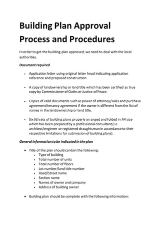 Building Plan Approval
Process and Procedures
In order to get the building plan approved, weneed to deal with the local
authorities.
Document required
 Application letter using original letter head indicating application
reference and proposed construction.
 A copy of landownership or land title which has been certified as true
copy by Commissioner of Oaths or Justice of Peace.
 Copies of valid documents such as power of attorney/sales and purchase
agreement/tenancy agreement if the owner is different fromthe list of
names in the landownership or land title.
 Six (6) sets of building plans properly arranged and folded in A4 size
which has been prepared by a professionalconsultant(i.e.
architect/engineer or registered draughtsman in accordanceto their
respective limitations for submission of building plans).
General information to be indicated in theplan
 Title of the plan should contain the following:
 Type of building
 Total number of units
 Total number of floors
 Lot number/land title number
 Road/Street name
 Section name
 Names of owner and company
 Address of building owner
 Building plan should be complete with the following information:
 