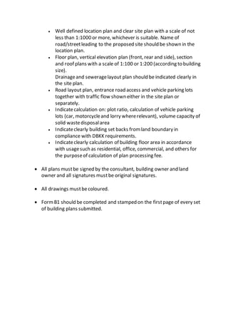  Well defined location plan and clear site plan with a scale of not
less than 1:1000 or more, whichever is suitable. Name of
road/streetleading to the proposed site should be shown in the
location plan.
 Floor plan, vertical elevation plan (front, rear and side), section
and roof plans with a scale of 1:100 or 1:200 (according to building
size).
Drainageand seweragelayout plan should be indicated clearly in
the site plan.
 Road layout plan, entrance road access and vehicle parking lots
together with traffic flow shown either in the site plan or
separately.
 Indicatecalculation on: plot ratio, calculation of vehicle parking
lots (car, motorcycleand lorry whererelevant), volume capacity of
solid wastedisposalarea
 Indicateclearly building set backs fromland boundary in
compliance with DBKK requirements.
 Indicateclearly calculation of building floor area in accordance
with usagesuch as residential, office, commercial, and others for
the purposeof calculation of plan processing fee.
 All plans mustbe signed by the consultant, building owner and land
owner and all signatures mustbe original signatures.
 All drawings mustbecoloured.
 FormB1 should be completed and stamped on the firstpage of every set
of building plans submitted.
 