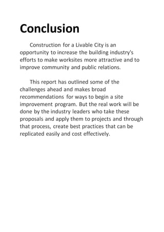 Conclusion
Construction for a Livable City is an
opportunity to increase the building industry's
efforts to make worksites more attractive and to
improve community and public relations.
This report has outlined some of the
challenges ahead and makes broad
recommendations for ways to begin a site
improvement program. But the real work will be
done by the industry leaders who take these
proposals and apply them to projects and through
that process, create best practices that can be
replicated easily and cost effectively.
 