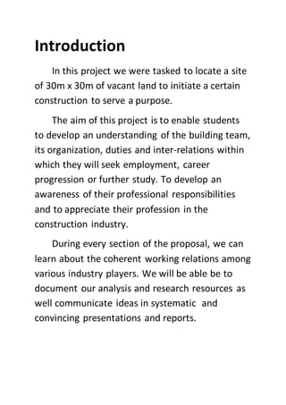 Introduction
In this project we were tasked to locate a site
of 30m x 30m of vacant land to initiate a certain
construction to serve a purpose.
The aim of this project is to enable students
to develop an understanding of the building team,
its organization, duties and inter-relations within
which they will seek employment, career
progression or further study. To develop an
awareness of their professional responsibilities
and to appreciate their profession in the
construction industry.
During every section of the proposal, we can
learn about the coherent working relations among
various industry players. We will be able be to
document our analysis and research resources as
well communicate ideas in systematic and
convincing presentations and reports.
 