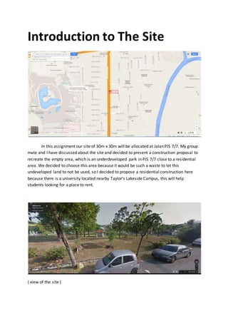 Introduction to The Site
In this assignment our site of 30m x 30m will be allocated at Jalan PJS 7/7. My group
mate and I have discussed about the site and decided to present a construction proposal to
recreate the empty area, which is an underdeveloped park in PJS 7/7 close to a residential
area. We decided to choose this area because it would be such a waste to let this
undeveloped land to not be used, so I decided to propose a residential construction here
because there is a university located nearby Taylor’s Lakeside Campus, this will help
students looking for a place to rent.
( view of the site )
 