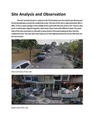 Site Analysis and Observation
The site we had chosen is a place in Pjs 7/7 located near the Lebuhraya Damansara
Puchong highway around the residential areas. The size of the site is approximately 30m x
38m. It has a small cottage in the middle of the park with the size of 2m x 2m. There is also
some small bushes aligned together with some other tress with different sized. The west
side of the site overlooks a road with a long stretch of houses leading further into the
residential area. The east side look looks out to the highway while the south side look are
terrace houses.
West side view of the side
South view of the site
 