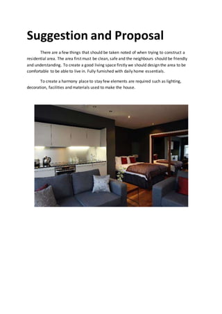 Suggestion and Proposal
There are a few things that should be taken noted of when trying to construct a
residential area. The area first must be clean, safe and the neighbours should be friendly
and understanding. To create a good living space firstly we should design the area to be
comfortable to be able to live in. Fully furnished with daily home essentials.
To create a harmony place to stay few elements are required such as lighting,
decoration, facilities and materials used to make the house.
 