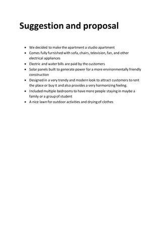 Suggestion and proposal
 We decided to make the apartment a studio apartment
 Comes fully furnished with sofa, chairs, television, fan, and other
electrical appliances
 Electric and water bills are paid by the customers
 Solar panels built to generate power for a more environmentally friendly
construction
 Designed in a very trendy and modern look to attract customers to rent
the place or buy it and also provides a very harmonizing feeling.
 Included multiple bedrooms to havemore people staying in maybe a
family or a group of student
 A nice lawn for outdoor activities and drying of clothes
 