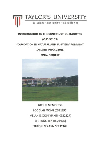Eiif TAYLoR'S UNIVERSITY
lI,
INTRODUCTION TO THE CONSTRUCTION INDUSTRY
(QSB 3o1os)
FOUNDATION IN NATURAL AND BUILT ENVIRONMENT
JANJARY INTAKE 2015
FINAT PROJECT
GROUP MEMBERS:.
LOO S|AH MONG (032199s)
MELANTE SOON YU XrN (0322327l,
LEE FONG YEN (0321976)
TUTOR: MS ANN SEE PENG
 