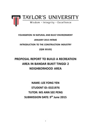 1
FOUNDATION IN NATURAL AND BUILT ENVIRONMENT
JANUARY 2015 INTAKE
INTRODUCTION TO THE CONSTRUCTION INDUSTRY
(QSB 30105)
PROPOSAL REPORT TO BUILD A RECREATION
AREA IN BANDAR BUKIT TINGGI 2
NEIGHBORHOOD AREA
NAME: LEE FONG YEN
STUDENT ID: 0321976
TUTOR: MS ANN SEE PENG
SUBMISSION DATE: 9th
June 2015
 