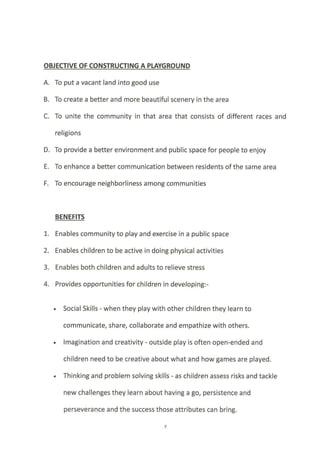 OBJECTIVE OF CONSTRUCTING A PTAYGROUND
A. To put a vacant land into good use
B. To create a better and more beautiful scenery in the area
C. To unlte the community in that area that consists of different races and
religions
D. To provide a better environment and public space for people to enjoy
E. To enhance a better communication between residents of the same area
F, To encourage neighborliness among communities
BENEFITS
1. Enables community to play and exercise in a public space
2. Enables children to be active in doing physical activities
3. Enables both children and adults to relieve stress
4. Provides opportunities for children in developing:-
. Social Skills - when they play with other children they learn to
communicate, share, collaborate and empathize with others.
. lmagination and creativity - outside play is often open-ended and
children need to be creative about what and how games are played.
. Thinking and problem solving skills - as children assess risks and tackle
new challenges they learn about having a go, persistence and
perseverance and the success those attributes can bring.
 