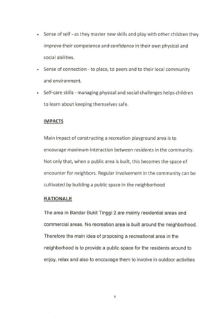 Sense of self - as they master new skills and play with other children they
improve their competence and confidence in their own physical and
socia I a bilities.
. Sense of connection - to place, to peers and to their local community
and environment.
. Self-care skills - managing physical and social challenges helps children
to learn about keeping themselves safe.
IMPACTS
Main impact of constructing a recreation playground area is to
encourage maximum interaction between residents in the community.
Not only that, when a public area is built, this becomes the space of
encounter for neighbors. Regular involvement in the community can be
cultivated by building a public space in the neighborhood
RATIONALE
The area in Bandar Bukit Tinggi 2 are mainly residential areas and
commercial areas. No recreation area ie built around the neighborhood.
Therefore the main idea of proposing a recreational area in the
neighborhood is to provide a public space for the residents around to
enjoy, relax and also to encourage them to involve in outdoor activities
 