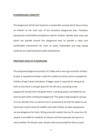 PLAYGROUND CONCEPT
The playground will be built based on a sustainable concept which focus mainly
on children as the main user of the recreation playground area. Therefore
equipments and facilities provided are safe for children. Besides that, trees and
plants are planted around the playground area to provide a clean and
comfortable environment for users to enjoy. Sustainable and long lasting
materials are used to prevent costly maintenance.
PROPOSED IDEAS OF PLAYGROUND
The proposed playground consists of 2 slides and a merry go round for children
to play. A superdome climber is built for children to climb, which is suitable for
children of age 3 years and above. A bigger space is required for swing to be
built so that there is enough space for the fall zone, according to the
playground manual from the government. A parking space is provided for car
users to park when visiting the playground. The space is big enough to occupy
5-6 cars. Besides that, an exercise area is proposed to be built for adults to use.
Sand area is built mainly for toddler and small children as other equipments
are too dangerous for them. Sitting area with shelter that can fit more than 20
people is provided for residents to interact and rest especially during hot or
rainy weather: For bicycle users, bicycle racks are provided for them to park
10
 