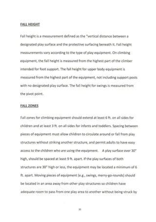 FAIL HEIGHT
Fall height is a measurement defined as the "vertical distance between a
designated play surface and the protective surfacing beneath it. Falt height
measurements vary according to the type of play equipment. On climbing
equipment, the fall height is measured from the highest part of the climber
intended for foot support. The fall height for upper body equipment is
measured from the highest part of the equipment, not including support posts
with no designated play surface. The fall height for swings is measured from
the pivot point.
FALL ZONES
Fall zones for climbing equipment should extend at least 6 ft. on all sides for
children and at least 3 ft. on all sides for infants and toddlers. Spacing between
pieces of equipment must allow children to circulate around or fall from play
structures without striking another structure, and permit adults to have easy
access to the children who are using the equipment. A play surface over 30"
high, should be spaced at least 9 ft. apart. lfthe play surfaces of both
structures are 30" high or less, the equipment may be located a minimum of 6
ft. apart. Moving pieces of equipment (e.g., swings, merry-go-rounds) should
be located in an area awayfrom other play structures so children have
adequate room to pass from one play area to another without being struck by
20
 