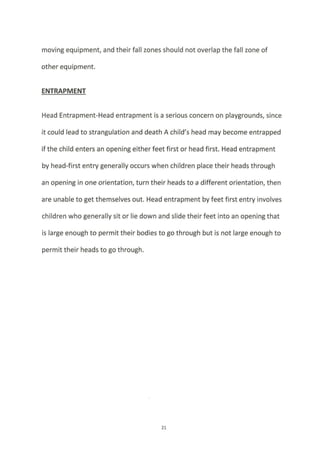 moving equipment, and their fall zones should not overlap the fall zone of
other equipment.
ENTRAPMENT
Head Entrapment-Head entrapment is a serious concern on playgrounds, since
it could lead to strangulation and death A child's head may become entrapped
if the child enters an opening either feet first or head first. Head entrapment
by head-first entry generally occurs when children place their heads through
an opening in one orientation, turn their heads to a different orientation, then
are unable to get themselves out. Head entrapment by feet first entry involves
children who generally sit or lie down and slide their feet into an opening that
is large enough to permit their bodies to go through but is not large enough to
permit their heads to go through.
27
 