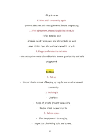 -Bicycle racks
6. Meet with community again
-present sketches and seek agreement before progressing
7. After agreement, create playground schedule
final, detailed plan
-prepare step by step plans and elements to be used
- save photos from site to show how will it be build
8. Playground materials and tools
- use appropriate materials and tools to ensure good quality and safe
playground
Building
1, Set up
- Have a plan to ensure of keeping up regular communication with
community
2. Building it
- Clear site
- Rope off area to prevent trespassing
- Double check measurements
3. Before opens
- Check equipments thoroughly
- Inspeqtion of wielding bolts and screws.
24
 