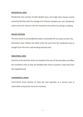 RESIDENTIATAREA
Residential area consists of both double story and single story houses mainly
owned by families with the average of 3-4 family members per unit. Residential
areas across the road can visit the recreation area either by cycling or walking.
ROADS SYSTEMS
The area which is surrounded by roads is convenient for car users to enter the
Recreation area. Visitors can either enter the area from the residential area or
straight from the main road heading towards town
INDUSTRIAIAREA
Factories and industries which are located at the east ofthe area does not affect
the recreation area as they are blocked with trees to prevent a bad view from
the neighborhood.
COMMERCIALAREAS
Commercial areas consists of shop lots that operates as a service area in
automobile and grocery stores for residents.
 