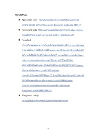 REFERENCES
I Application form - http://www.slideshare.net/hafizeswan/mpk-
senarai-sema k-permohonan-pela n-banguna n-kuatkuasa-010112
I Playground facts- http://www.houselosic.com/home-advice/home-
thoushts/how-to-set-plaveround-built-i n-neiehborhood/
I Flowchart-
https://www.soogle.com/search?q=a pplication+form+to+build+plav
ground&biw=1366&bih=633&source=lnms&tbm=isch&sa=X&ei=7J F
1VYmzL8v78QXo74GQCw&ved=0CAYQ AUoAQ#tbm=isch&q=flow+
chart+in+proposing+plaVground&imqrc=IxEWIVUGOH id-
M%253A%3BW AJbrtM BP qF aM%3Bhfip%253A%252F%252Fwww.r
eferenceforbusiness.com%252Fbusiness-
plans%252Fimases%252Fbph 03 imso180.ips%3Bhttp%253A%252
F%252Fwww. referenceforbusi ness.com%252Fbusiness-
pla ns%252FBusiness-Plans-Volume-03%252Flndoor-
Plavsrou nd. html%3B391%38331
I Playground safety-
http://plavgrou ndsafetv.o rglsta nda rds/resu latio ns
33
 