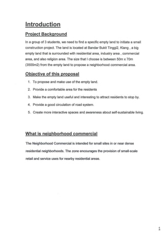 lntroduction
ln a group of 3 students, we need to find a specific empty land to initiate a small
construction project. The land is located at Bandar Bukit Tinggi2, Klang , a big
empty land that is sunounded with residential area, industry area , commercial
area, and also religion area. The size that I choose is between 50m x 70m
(3500m2) from the empty land to propose a neighborhood commercial area.
1 . To propose and make use of the empty land.
2. Provide a comfortable area for the residents
3. Make the empty land useful and interesting to attract residents to stop by.
4. Provide a good circulation of road system.
5. Create more interactive spaces and awareness about self-sustainable living.
The Neighborhood Gommercial is intended for small sites in or near dense
residential neighbofioods. The zone encourages the provision of small-scale
retail and service uses for nea6y residential areas.
 