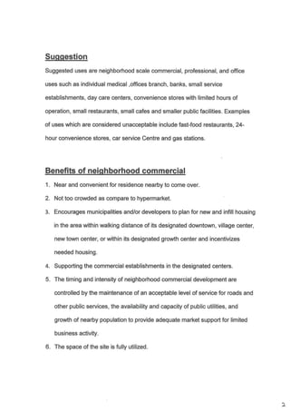 Suggested uses are neighborhood scale commercial, professional, and office
uses such as individual medical ,offices branch, banks, small service
establishments, day care @nters, convenience stores with limited hours of
operation, small restaurants, small cafes and smaller public facilities. Examples
of uses which are considered unacceptable include fast-food restaurants, 24-
hour convenience stores, car service Centre and gas stations.
Near and convenient for residence nearby to c,ome over.
Not too crowded as compare to hypermarket
Encourages municipalties and/or developers to plan for new and infill housing
in the area within walking distance of its designated downtown, village center,
new town center, or within its designated growth center and incentivizes
needed housing.
Supporting the commercial establishments in the designated centers.
The timing and intensity of neighborhood commercial development are
controlled by the maintenance of an acceptable level of service for roads and
other public services, the availability and capacity of public utilities, and
growth of nearby population to provide adequate market support for limited
business activity.
The space of the site is fully utilized.
1.
2.
3.
4.
5.
6.
)
 