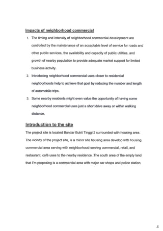 lmpacts of neiqhborhood commercial
L The timing and intensity of neighborhood commercial development are
controlled by the maintenance of an acceptable level of service for roads and
other public services, the availability and capacity of public utilities, and
growth of nearby population to provide adequate market support for limited
business activity.
lntroducing neighborhood commercial uses closer to residential
neighborhoods help to achieve that goal by reducing the number and lengith
of automobile trips.
Some nearby residents might even value the opportunity of having some
neighborhood ommercial uses iust a short drive away or within walking
distane.
The project site is located Bandar Bukit Tinggi 2 surounded with housing area.
The vicinity of the project site, is a minor site housing area develop with housing
commercial area serving with neighborhood-serving commercial, retail, and
restaurant, caf6 uses to the nearby residence .The south area of the empty land
that l'm proposing is a commercial area with major car shops and police station.
3
 