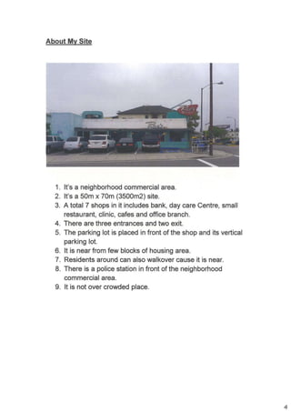 About Mv Site
1. lt's a neighborhood commercial area.
2. lt's a 50m x 70m (3500m2) site.
3. A total 7 shops in it includes bank, day care Centre, small
restaurant, clinic, cafes and office branch.
4. There are three entrances and two exit.
5. The parking lot is placed in front of the shop and its vertical
parking lot.
6. lt is near from few blocks of housing area.
7. Residents around can also walkover cause it is near.
8. There is a police station in front of the neighborhood
commercial area.
9. lt is not over crowded place.
4
 