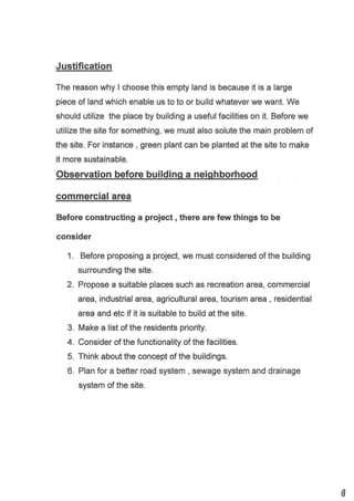Justification
The reason why I choose this empty land is because it is a large
piece of land which enable us to to or build whatever we want. We
should utilize the place by building a usefulfacilities on it. Before we
utilize the site for something, we must also solute the main problem of
the site. For instance , green plant can be planted at the site to make
it more sustainable.
Observation before buildinq a neishborhood
commercialarea
Before constructing a project , there are few things to be
consider
1. Before proposing a project, we must considered of the building
surrounding the site.
2. Propose a suitable places such as recreation area, commercial
area, industrial area, agricultural area, tourism area , residential
area and etc if it is suitable to build at the site.
3. Make a list of the residents priority.
4. Consider of the functionality of the facilities.
5. Think about the concept of the buildings.
6. Plan for a better road system , sewage system and drainage
system of the site.
I
 