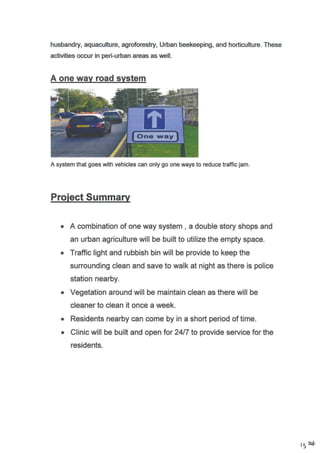 A one wav road svstem
husbandry, aquaculfurc, agrofolestry, Urban beekeeping, and horticulture. These
activities occur in peri-u6an areas as well.
A system that goes  rith vehicles can only go one ways to reduce traffic jam.
A combination of one way system , a double story shops and
an urban agrlculture will be built to utilize the empty space.
Traffic light and rubbish bin will be provide to keep the
surrounding clean and save to walk at night as there is police
station nearby.
Vegetation around will be maintain clean as there will be
cleaner to clean it once a week.
Residents nearby can come by in a short period of time.
Clinic will be built and open lor 2417 to provide service for the
residents.
a
a
t5 E+
 