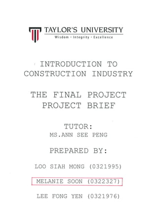 TAYLOR'S UNIVERSITY
Wisdom.lntegrity Excellence
NTRODUCTION TO
CONSTRUCTION INDUSTRY
THE F]NAL PROJECT
PROJECT BRIEE
TUTOR:
MS . ANN SEE PENG
PREPARED BY:
LOO SrAH MONG (0321995)
MELANTE SOON (0322321 )
'iii'
LEE FONG YEN (032791 6)
 