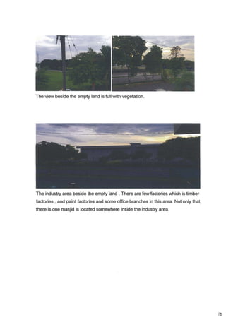 The view beside the empty land is full with vegetation.
The industry area beside the empty land . There are few factories which is timber
factories , and paint factories and some office branches in this area. Not only that,
there is one masjid is located somewhere inside the industry area.
i0
 