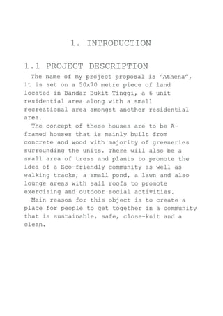 1. ]NTRODUCTION
1 . 1 PROJECT DESCR]PTION
The name of my project proposal is "Athena",
it is set on a 50x70 metre piece of land
Iocated in Bandar Bukit Tinggi, a 6 unit
residentiaf area along with a smaff
recreational area amongst another residential
area,
The concept of these houses are to be a-
framed houses that is mainly built from
concrete and wood with majority of greeneries
surrounding the units. There will also be a
small area of tress and plants to promote the
idea of a Eco-friendly community as well as
walking tracks, a small pond, a lawn and also
lounge areas with sail roofs to promote
exercisj-ng and outdoor social activities.
Main reason for this obj ect. is to create a
place for people to get together in a community
that is sustainable, safe, cfose-knit and a
cIean.
 