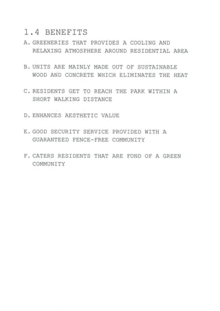 7 .4 BENEFITS
A. GREENER]ES THAT PROVIDES A COOLING AND
RELAX]NG ATMOSPHERE AROUND RES]DENTIAL AREA
B. UN]TS ARE MAINLY MADE OUT OE SUSTAINABLE
WOOD AND CONCRETE WH]CH ELIM]NATES THE HEAT
C. RESIDENTS GET TO REACH THE PARK WITHIN A
SHORT WALKING D]STANCE
D. ENHANCES AESTHETIC VALUE
E. GOOD SECURITY SERVICE PROVIDED WITH A
GUARANTEED FENCE-EREE COMMUN]TY
F. CATERS RES]DENTS THAT ARE EOND OF A GREEN
COMMUN]TY
 