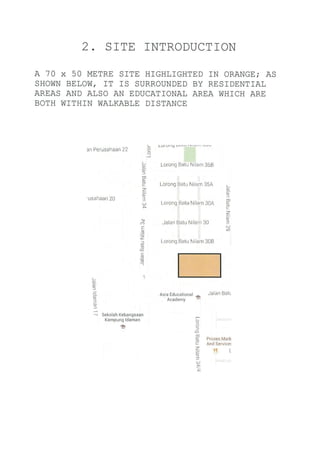 2. SITE INTRODUCTION
A 70 x 50 METRE SITE HIGHLIGHTED IN ORANGE; AS
SHOWN BELOW, IT IS SURROUNDED BY RESIDENT]AL
AREAS AND ALSO AN EDUCATIONAL AREA WH]CH ARE
BOTH W]THIN WALKABLE DISTANCE
3n Perusahaan 22 IoJ
'usahaan 20
(_
9t
o)
l
tn
O)
c
z_
3
N)
(o
l
I
u)
D_
-
cll
o,
c
2
o,
3
(,
cr)
E
-q
z:,
(!
o
c
s(E
_-
t(-
9t-
0)
f
ao,
3o)
)
-.J
Asia Educational e Jalan BatL
Academy
sekolah Kebangsaan
Kampung ldaman
tl
ro
o
f
q,
c
z
q)
3
Prozen Ma*
And Service!
?_t L
 