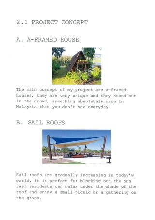 2.1 PROJECT CONCE PT
A. A-FRAMED HOUSE
The main concept of my project are a-framed
houses, they are very unique and they stand out
in the crowd, something absolutely rare in
Malaysia that you don't see everyday.
B. SAIL ROOES
Saj-I roofs are gradually increasing in today, w
world, it is perfect for blocking out the sun
ray; residents can relax under the shade of the
roof and enjoy a small picnic or a gathering on
the grass.
 