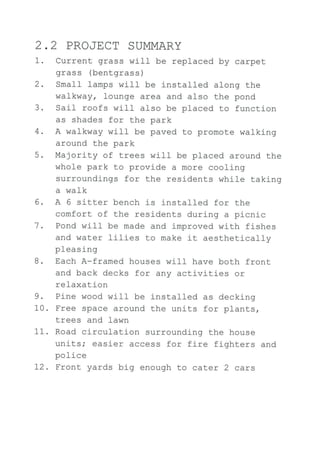 2.2 PROJECT SUMMARY
1. Current grass will be replaced by carpet
grass (bentgrass)
2. Smaf I lamps wil-I be instal-led along the
walkway, lounge area and also the pond
3. SaiI roofs wiII also be placed to function
as shades for the park
4. A walkway wiIJ- be paved to promote walking
around the park
5. Majority of trees wi-Il be placed around the
whole park to provide a more cooling
surroundi-ngs for the residents while taking
a walk
6. A 6 sitter bench is instal-Ied for the
comfort of the residents during a picnic
1. Pond wil-I be made and improved with fishes
and water lilies to make it aesthetically
pleasing
B. Each A-framed houses will have both front
and back decks for any activities or
relaxation
9. Pine wood wiII be j-nstall-ed as decking
10. Free space around the units for plants,
trees and lawn
11. Road circulation surrounding the house
unitsi easier access for fire fighters and
rra l i na
i/vtf??
72. Front yards big enough to cater 2 cars
 