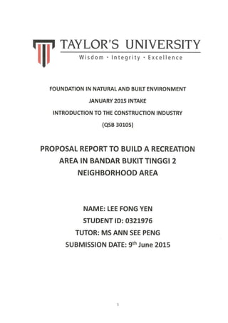 Iiii' TAYLOR'S UNIVERSITY
lIl w"d"
FOUNDATION IN NATURALAND BUILT ENVIRONMENT
JANUARY 2015 INTAKE
INTRODUCTION TO THE CONSTRUCTION INDUSTRY
(qsB 30los)
PROPOSAL REPORT TO BUILD A RECREATION
AREA IN BANDAR BUKIT TINGGI 2
NEIGHBORHOOD AREA
NAME: LEE FONG YEN
STUDENT lDz O321976
TUTOR: MS ANN SEE PENG
SUBMISSION DATE: 9th June 20ts
 