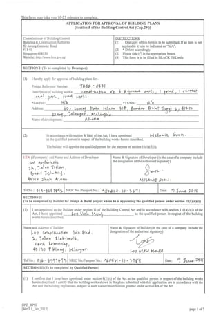 This torm take 0-25 minutes to
APPLICATION FOR APPROYAL OF BUILDING PLANS
lS€ction 5 ofthe Building Control Act (Cap.29 )l
Commissioner of Building Control
Building & Construction Authority
52 Jurong Gateway Road
# 1 1-01
Singapore 608550
Wabsitei http: /./wwr. bc a.gou sg/
INSTRI ICTIONS
(l) One copy ofthis folm is to be submittod. If an item is not
applicable it is to be indicated as 'N/A'.
(2) * Delete accordingly.
(3) Please tick (y') in the appropriate boxes.
(4) This form is to be filled in BLACK INK only.
SECTION I (To be completed by Developer)
(1) I hereby apply for approval ofbuilding pians for:"
Project Reference Number: 1b5E- o17l
Description of building works:
o'*.ol glvV, y oa,it V/ OY FS
*LotPlot:
Address:
t{/* *TS/MK: rl /l'
Ll A,^3 at"*<o Y , lAl" o;trv' a
Name of development: fLta a
(2) ln accordance with section 8(lxa) ofthe Act. I have appointed MrtapiC 9voh.
as the qualified percon in respect ofthe building works herein described.
The builder will appoint the qualified person for the purpose of section I I (l Xd)(i).
UEN (ifcompany) a.nd Name and Address ofDeveloper
SM ArrrM+o/+g
1A 1 1 at ,tn '[t 1',rtn ,
rbu^+ XctvkrT,
4o lro s hlh ktan..
Name & Signature ofDeveloper (in the case ofa company include
the designation ofthe autho sed signatory)
MTlALrb fuba.
TelNo.:01rt-J601942 NRICNo./PassportNo.: $O [>*- LO -, >1 I
Date: 1 lta"n VO l(
sIcrtoN Ir
(To be completed by Builder for Design & Build project where he is appointing the qualified person under section llOXdXD)
(l) I am appointed as the Builder under section I I of the Building Control Ac1 and in accordance with section I I ( I )(d X i) ol Lhe
Act- I have appoinied Lao liah M or,-l as the qualified person in respect of the building
works herein described.
Name and Address of Builder
Lo o fults*vu*+iw, },tr,r. P7Q .
L, 1n4n LluV*u"6-tY ,
lLa+ h l'J/Yva^ig t
4Ol,ro f Lln*1', t{l^-pr.
Name & Signature of Builder (in the case of a company include the
designation of the authorised signatory)
l,ov U1t'1.t laailA
rerNo.: ol6 -11q1+11. NRIC No./Passport N o.t qe06y1 - lO - 1.1{$ Date: 1 *t^"ozow
SECTION lll (To be completed by Qualified Person)
(1) I confirm that I have been appointed under seation 8(lxa) ofthe Act as the qualified person in respect ofthe building works
herein described. I certify that the building works shown in the plans submitted with this application are in accordance with the
Act and the building regulations, subject to such waiver/modification granted under section 6A ofthe Act.
BPD_BPO3
lver 2.l_Jan 20151 page I of7
 