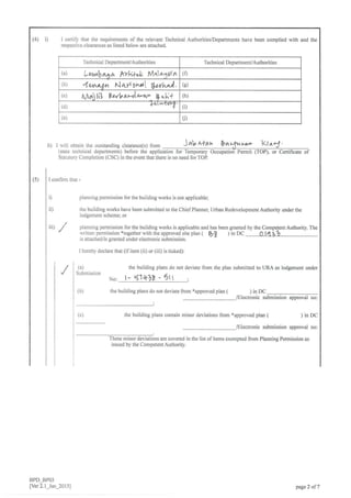 (4) D I certify that the requirements of the relevant Technical Authorities/Depafiments have been complied with and
respective clearances as listed below are attached.
Technical Department/Authorities Technical DepartmenYAuthorities
(a) LW$aaa P<yA+& Man1ttn (0
(b) 4n^^+^ r...la,lUnr*l lurh.,J. (e)
(c) t,Ad,llil Y-orbaJa,-a" b,,.1* (h)
(d) l-<'''r6}.,tr' (D
(e) (i)
ii) r will obtain the outstanding clearance(s) 1ro^ )ab a*aa b a"lnn'r+
(state rechnical departments) before the application for Temporary Occupatioi Pemit
Statutory Completion (CSC) in the event that there is no need for TOP
I confirm that -
D
ii)
planning permission for the building works is not applicable:
the building works have been submitted to the ChiefPlanner, Urban Redevelopment Authority under the
lodgement scheme; or
planning permission for the building works is applicable and has been granted by the Competent Authoriry. The
wriLlen perm ission "rogerher u ilh fte approved site plan t fif, inDC Olotl2b
is attachcd/is granted under eleclronic submission.
I hereby declare that (ifitem (ii) or (iii) is ticked):
ttl
/
(a)
Submission
(b)
the building plans do not deviate from the plan submitted to URA as lodgement under
No: t- q1t+7t - 5rt ,
the building plans do not deviate from *approved plan ( )inDC
/Electronic submission approval no:
(c) )inDC
/Electronic submission approval no:
These minor deviations are covered in the list of items exempted from Planning Permission as
issued by the Competent Authority.
the building plans contain minor deviations from *approved plan (
BPD-BPO3
[Ver 2.1_Jan_2015] page 2 of 7
 