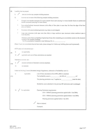 (8) [ confim that the project:
) ,/ does not involve any complex building stucture.
ii) involves one or more ofthe following complex building structures:
' Multiple level tmnsfer structures (2 or more transfer Iloors each carrying 3 or more tlansfer floors) or cantilevered
transfer structures (carrying 5 or more floors).
' Non-vertical/inclined structuml elements (with offset of floor plate is more than 3m from the edge of the floor
above or below).
' Structures with unconventional geometry (e.g. dome or arch-shaped).
' Large span stnrctures (with span more than 40m) or large cantilever span structures (where cantilever span is
more than 8m).
Obtained a letter from our Building Engineering Group after completing pre-consultation session on the structuml
concept of the complex buildings.
The Pre-consultation Completion Letter Reference No. is
(Note: Ifsuch pre-consultation has not been made, please arrange for it before any building plans can be processed).
tTTV plans and calcularions are -
(9) i) not aPPlicable;
ji) / applicable and a set ofthose calculations are attached.
Altemative solutions are :
il ,./ adopLed (schedule ofalternari,e solution a(ached)l
( l0)
ii) not adopted.
Under the Buiiding Control (Buildable Design) Regulations. submission ofbuildability score is -
i) Applicable a set ofthese calculations (Form BPD BS01) is attached.
The buildability score is for GFA of m2.
The planning permission was lstapplied on (state the date).
Buildability score submitted in the previous BP submission and is unchanged
iit ,/ Nor applicable: Planning Permission requiremenrs:
GFA < 2000m2 (planning permission applied after I Jan 2004).
GFA < 5000m2 (planning permission applied before I Jan 2004).
Planning permission applied before I Jan 2001.
/ waiyer obtalned.
Exempted.
(u)
BPD_BPO3
[Ver 2.l-Jan_20I5] pa5e 2 of 7
 