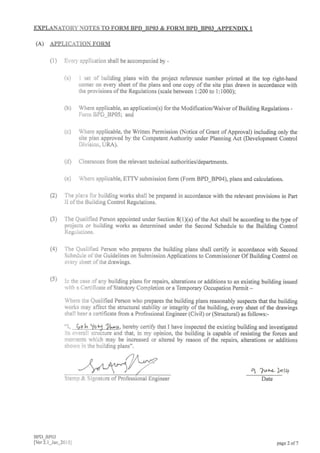 EXPLANATORYNOTES TO FORM BPD BPO3 & FORM BPD BPO3 APPENDD( 1
(A) APPLTCATION FORM
(1) Ei,er] application shall be accompanied by -
BPD_BPO3
lver 2.1_Jan_20 iil
(a)
(b)
(c)
l set of building plans with the project reference number printed at the top right-hand
corner on every sheet of the plans and one copy of the site plan drawn in accordance with
the provisions of the Regulations (scale between 1:200 to l:1000);
Where applicable, an application(s) for the Modification/Waiver of Building Regulations -
Fonn BPD_BP05; and
Where applicable, the Written Permission Q.Jotice of Grant of Approval) including only the
site plan approved by the Competent Authority under Planning Act (Development Control
Division, URA).
(d) Clearances from the relevant technical authorities/departments.
(e) Where applicable, ETTV submission form (Form BPD_8P04), plans and calculations.
Tne plar:s for building works shall be prepared in accordance with the relevant provisions in Part
II ofthe Building Control Regulations.
The Qualified Person appointed under Section 8(l)(a) ofthe Act shall be according to the type of
projects or building works as determined under the Second Schedule to the Building Control
Reguiations.
The Qualified Person who prepares the building plans shall certif, in accordance with Second
SchedLrle of the Guidelines on Submission Applications to Commissioner Of Building Control on
eveiy sheet of tlie drawings.
hr the case of any building plans for repairs, alterations or additions to an existing building issued
rvith a Certificate of Statutory Completion or a Temporary Occupation Permit -
Where rhe Qualified Person who prepares the building plans reasonably suspects that the building
works may affect the structural stability or integrity of the building, every sheet of the drawings
shall bear a cefiificate from a Professional Engineer (Civil) or (Structural) as follows:-
u, hereby certiry that I have inspected the existing building and investigated
its overall stmcture and that, in my opinion, the building is capable of resisting the forces and
mor:ents lvirich may be increased or altered by reason of the repairs, alterations or additions
shorvr in the building plans".
4 'lvtL l,olq
(2)
(3)
(4)
(s)
Stamp & Signature of Pro
page 2 of 7
 