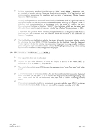 Buiiding developments with Provisional Permissions ("PPs") issued before 15 September 2000,
are required to comply with the Singapore Broadcasting Authority ("SBA")'s directions and
recommendations concerning the installation and provision of cable-ready Master Antenna
Television (MATV) system.
Buildrng developments with Provisional Permissions issued on and after 15 September 2000, are
required to comply with the Info-communications Development Authority of Singapore ("IDA")'s
directions and recommendations in accordance with the Code of Practice for Info-
Communications Facilities in Buildings ('COPIF). For buildings, which are six storeys and
above, developers are also required to comply with the "tap off-pipes" directions issued by SBA.
A ietter from the Qualified Person indicating receipt and retention of Singapore Cable Vision's
Certificate of Cable Readiness must be submitted before the issuance of the Certificate of
Statutorv Completion.
The Qualified Person shall indicate whether the project falls under the complex building criteria
by slrbmitting the folm BE-EP-ANNEX C completed by the Qualified Person for Structural
fublks, together with the first building plan submission. For project involving complex buildings,
piease a;'range lbr a pre-consultation session with our Building Engineering Group before making
application lor the approval ofbuilding plans ofthe pro.ject.
(B) TEE CO]?II]IJTATION FORMAT (APPENDIX 1)
Orre copy o1'this form is to be submitted.
Pev:r;ni of fees shall preferably be made by cheque in favour of the "BUILDING &
CON STKiJ CTION AUTHORITY, SINGAPORE".
The statistical gross floor area (SGFA) means the aggregate of the "gross floor areas" and "other
areas".
A certiiled true copy of forms submitted to URA Development Control Division on the Statistical
Cross Floor Area (PR l6GyEDA is to be attached for the purpose of confirming building plan
iees. Please ensure that PR 16G also reflects other areas such as carpark, swimming pool and
otiers.
Ilalterations to an existing building or amendments to an approved plan under SN (3) involve an
increase in the floor area, the fee for the new area shall be computed according to S,N (1).
BPD_BPO3
lver2.1 Jan 201i]
(6)
(7)
(1)
(2)
(3)
(4)
(s)
pa$e 2 of 7
 