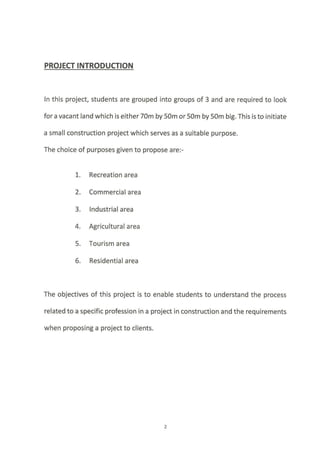 ln this project, students are grouped into groups of 3 and are required to look
for a vacant land which is either 70m by 50m or 50m by 50m big. This is to initiate
a small construction project which serves as a suitable purpose.
The choice of purposes given to propose are:-
1-. Recreation area
2. Commercial area
3. lndustrial area
4. Agricultural area
5. Tourism area
6. Residential area
The objectives of this project is to enable students to understand the process
related to a specific profession in a project in construction and the requirements
when proposing a project to clients.
 