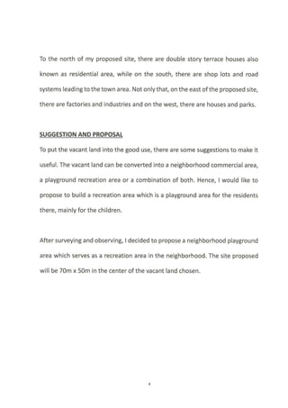 To the north of my proposed site, there are double story terrace houses also
known as residential area, while on the south, there are shop lots and road
systems leading to the town a rea. Not only that, on the east of the proposed site,
there are factories and industries and on the west, there are houses and parks.
SUGGESTION AND PROPOSAL
To put the vacant land into the good use, there are some suggestions to make it
useful. The vacant land can be converted into a neighborhood commercial area,
a playground recreation area or a combination of both. Hence, I would like to
propose to build a recreation area which is a playground area for the residents
there, mainly for the children.
After surveying and observing, I decided to propose a neighborhood playground
area which serves as a recreation area in the neighborhood. The site proposed
will be 70m x 50m in the center ofthe vacant land chosen.
 