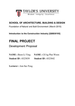 SCHOOL OF ARCHITECTURE, BUILDING & DESIGN
Foundation of Natural and Built Environment (March 2015)
Introduction to the Construction Industry [QSB30105]
FINAL PROJECT
Development Proposal
NAME : Boon Li Ying NAME : Ch’ng Phei Woon
Student ID : 0323839 Student ID : 0323842
Lecturer : Ann See Peng
 