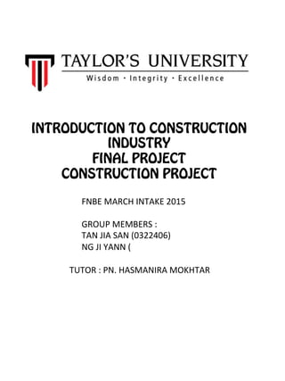 INTRODUCTION TO CONSTRUCTION
INDUSTRY
FINAL PROJECT
CONSTRUCTION PROJECT
FNBE	
  MARCH	
  INTAKE	
  2015	
  	
  
GROUP	
  MEMBERS	
  :	
  	
  
TAN	
  JIA	
  SAN	
  (0322406)	
  
NG	
  JI	
  YANN	
  (	
  
TUTOR	
  :	
  PN.	
  HASMANIRA	
  MOKHTAR	
  
 