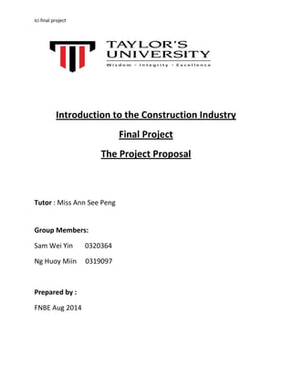 Ici final project
Introduction to the Construction Industry
Final Project
The Project Proposal
Tutor : Miss Ann See Peng
Group Members:
Sam Wei Yin 0320364
Ng Huoy Miin 0319097
Prepared by :
FNBE Aug 2014
 