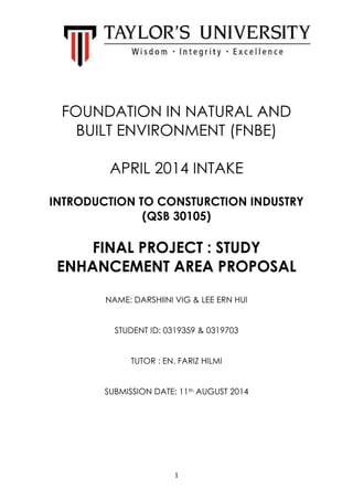 1
FOUNDATION IN NATURAL AND
BUILT ENVIRONMENT (FNBE)
APRIL 2014 INTAKE
INTRODUCTION TO CONSTURCTION INDUSTRY
(QSB 30105)
FINAL PROJECT : STUDY
ENHANCEMENT AREA PROPOSAL
NAME: DARSHIINI VIG & LEE ERN HUI
STUDENT ID: 0319359 & 0319703
TUTOR : EN. FARIZ HILMI
SUBMISSION DATE: 11th AUGUST 2014
 