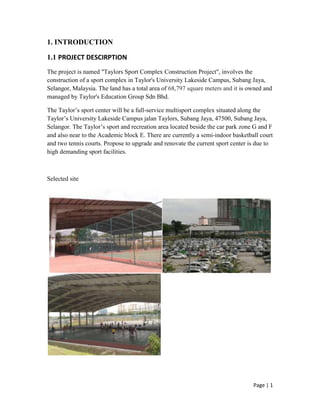 Page | 1
1. INTRODUCTION
1.1 PROJECT DESCIRPTION
The project is named "Taylors Sport Complex Construction Project", involves the
construction of a sport complex in Taylor's University Lakeside Campus, Subang Jaya,
Selangor, Malaysia. The land has a total area of 68,797 square meters and it is owned and
managed by Taylor's Education Group Sdn Bhd.
The Taylor’s sport center will be a full-service multisport complex situated along the
Taylor’s University Lakeside Campus jalan Taylors, Subang Jaya, 47500, Subang Jaya,
Selangor. The Taylor’s sport and recreation area located beside the car park zone G and F
and also near to the Academic block E. There are currently a semi-indoor basketball court
and two tennis courts. Propose to upgrade and renovate the current sport center is due to
high demanding sport facilities.
Selected site
 