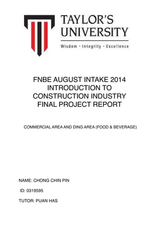 FNBE AUGUST INTAKE 2014! 
INTRODUCTION TO 
CONSTRUCTION INDUSTRY! 
FINAL PROJECT REPORT 
! COMMERCIAL AREA AND DING AREA (FOOD & BEVERAGE) 
! 
NAME: CHONG CHIN PIN ! 
! 
ID: 0319595! 
! 
TUTOR: PUAN HAS 
 