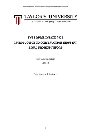 Introduction to Construction Industry | FNBE 0414 | Final Project
1
FNBE APRIL INTAKE 2014
INTRODUCTION TO CONSTRUCTION INDUSTRY
FINAL PROJECT REPORT
Harwinder Singh Girn
Liew Jin
Project proposed: Rest Area
 