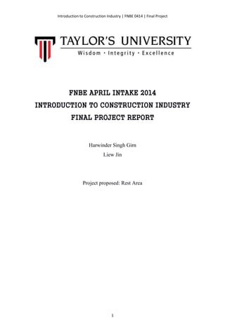 Introduction to Construction Industry | FNBE 0414 | Final Project
1
FNBE APRIL INTAKE 2014
INTRODUCTION TO CONSTRUCTION INDUSTRY
FINAL PROJECT REPORT
Harwinder Singh Girn
Liew Jin
Project proposed: Rest Area
 