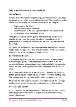 Introduction to the Construction Industry Final Project Page 10
Why a recreation area in the first place?
SocialBenefit
When a student is not studying or doing work in the campus, what does
the persondo as his/her free time in the campus? We compiled aseries
of leisure activities that the students can do within the campus:
1. Read books in the library.
2. Interact in the student life centre.
3. Eat/drink in one of the food kiosk or in the CommercialDistrict.
4. Immerse in a social media with phone.
Through observation, we can quickly deduce that No. 4 is the most
popular activity in our campus as there is a mass influence in our
generation. So a fifth option is introduced: Experiencing Nature in the
Roof Park.
Of course,the students can not only experience Nature there, but also
read a book, interact, eat or drink or even immerse in their phone at the
place. It is the whole package in a single location.
EnvironmentalBenefit
It is scientifically proven that the presence of plants can improve the
surrounding air quality. Plants absorb the main pollutant of the air,
carbon dioxide and release oxygen which is beneficial for the students’
health and thus reducing the carbon dioxide concentration around the
area.
Next, plants reduce the overall temperatures of an area. As mentioned
before,plants reduce carbon dioxide and other pollutants that trap heat.
The trees provide natural shade which blocks the Sun and its heat.
Moreover, the park helps to insulate a building for sound; the soil helps
to block lower frequencies and the plants blockhigher frequencies.
PsychologicalBenefit
A park can also help the students psychologicallyby decreasing stress
of the people around the campus by providing a more aesthetically
pleasing landscape.
 